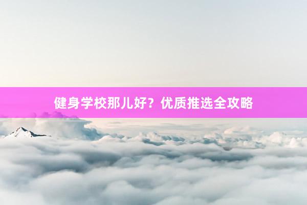 健身学校那儿好？优质推选全攻略
